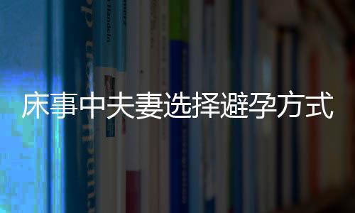 床事中夫妻选择避孕方式一定要慎重